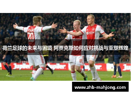 荷兰足球的未来与困境 阿贾克斯如何应对挑战与重塑辉煌
